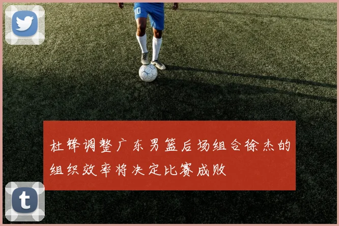 杜锋调整广东男篮后场组合徐杰的组织效率将决定比赛成败