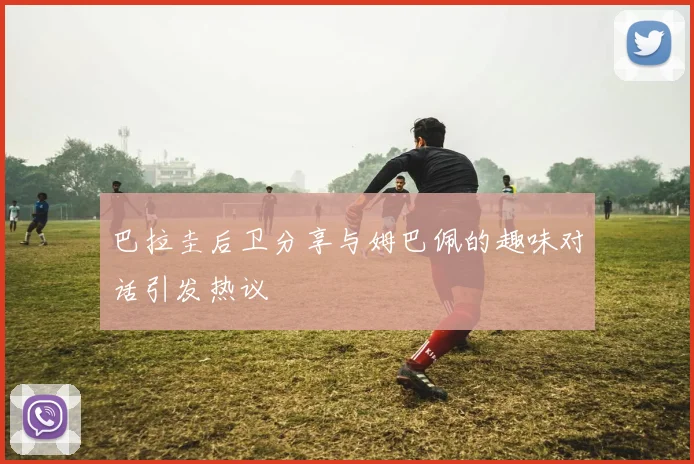 巴拉圭后卫分享与姆巴佩的趣味对话引发热议