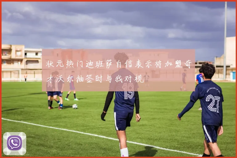 状元热门迪班萨自信表示将加盟奇才沃尔抽签时与我对视