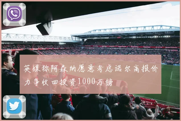 英媒称阿森纳愿意考虑诺尔高报价力争收回投资1000万镑
