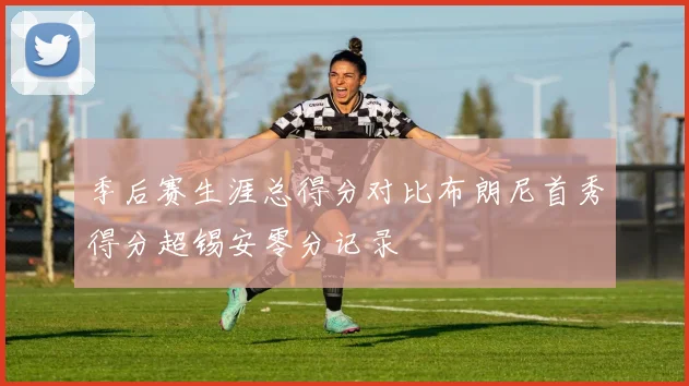 季后赛生涯总得分对比布朗尼首秀得分超锡安零分记录
