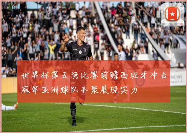 世界杯第五场比赛前瞻西班牙冲击冠军亚洲球队齐聚展现实力