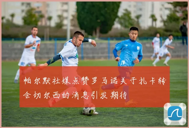 帕尔默社媒点赞罗马诺关于扎卡转会切尔西的消息引发期待