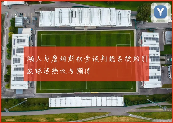 湖人与詹姆斯初步谈判能否续约引发球迷热议与期待