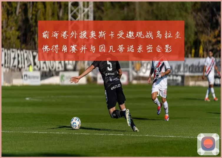 前海港外援奥斯卡受邀观战乌拉圭佛得角赛并与因凡蒂诺亲密合影