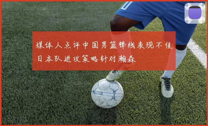 媒体人点评中国男篮锋线表现不佳日本队进攻策略针对瀚森