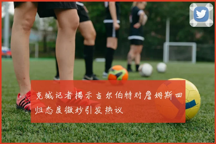 克城记者揭示吉尔伯特对詹姆斯回归态度微妙引发热议