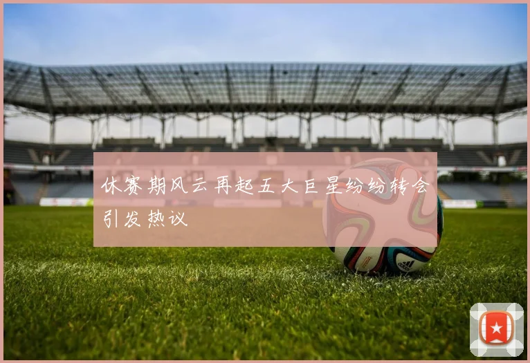 休赛期风云再起五大巨星纷纷转会引发热议