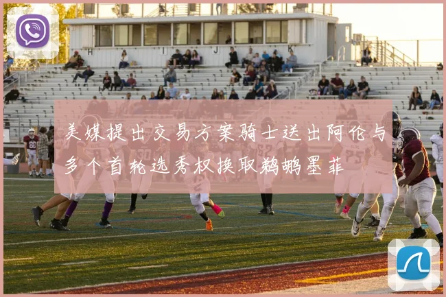 美媒提出交易方案骑士送出阿伦与多个首轮选秀权换取鹈鹕墨菲