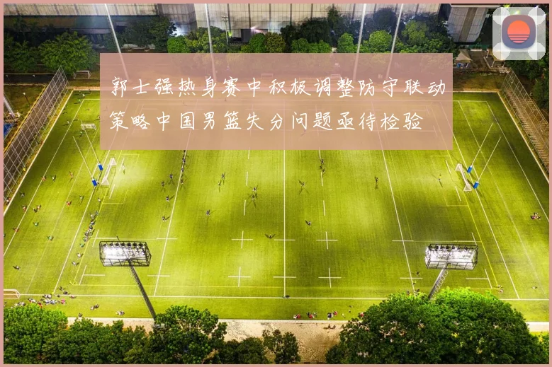 郭士强热身赛中积极调整防守联动策略中国男篮失分问题亟待检验