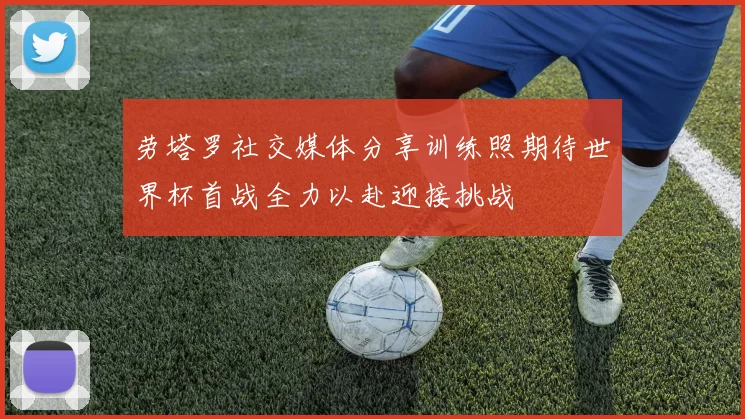 劳塔罗社交媒体分享训练照期待世界杯首战全力以赴迎接挑战