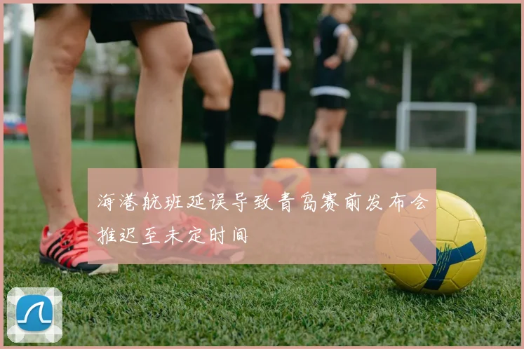 海港航班延误导致青岛赛前发布会推迟至未定时间