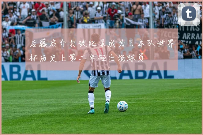 后藤启介打破纪录成为日本队世界杯历史上第二年轻出场球员