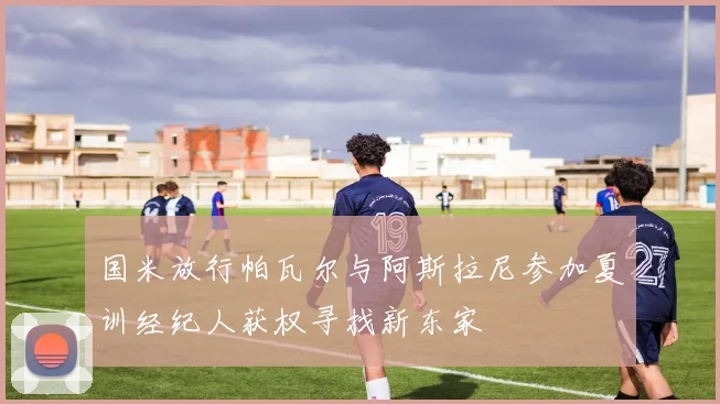 国米放行帕瓦尔与阿斯拉尼参加夏训经纪人获权寻找新东家